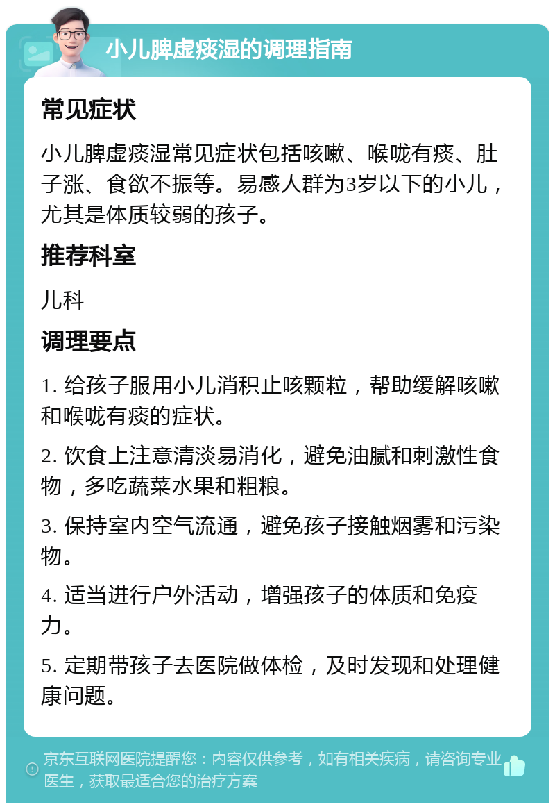 小儿脾虚痰湿的调理指南 常见症状 小儿脾虚痰湿常见症状包括咳嗽、喉咙有痰、肚子涨、食欲不振等。易感人群为3岁以下的小儿，尤其是体质较弱的孩子。 推荐科室 儿科 调理要点 1. 给孩子服用小儿消积止咳颗粒，帮助缓解咳嗽和喉咙有痰的症状。 2. 饮食上注意清淡易消化，避免油腻和刺激性食物，多吃蔬菜水果和粗粮。 3. 保持室内空气流通，避免孩子接触烟雾和污染物。 4. 适当进行户外活动，增强孩子的体质和免疫力。 5. 定期带孩子去医院做体检，及时发现和处理健康问题。