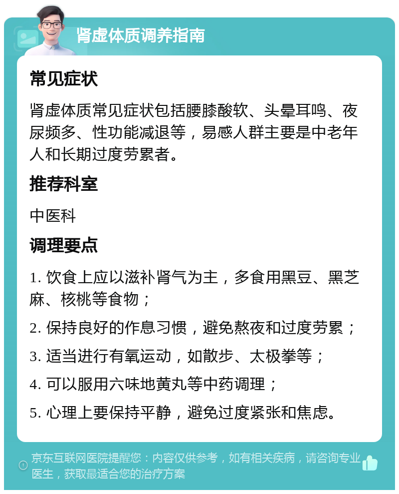 肾虚体质调养指南 常见症状 肾虚体质常见症状包括腰膝酸软、头晕耳鸣、夜尿频多、性功能减退等，易感人群主要是中老年人和长期过度劳累者。 推荐科室 中医科 调理要点 1. 饮食上应以滋补肾气为主，多食用黑豆、黑芝麻、核桃等食物； 2. 保持良好的作息习惯，避免熬夜和过度劳累； 3. 适当进行有氧运动，如散步、太极拳等； 4. 可以服用六味地黄丸等中药调理； 5. 心理上要保持平静，避免过度紧张和焦虑。