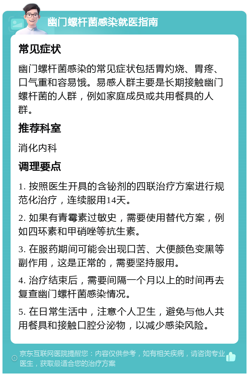 幽门螺杆菌感染就医指南 常见症状 幽门螺杆菌感染的常见症状包括胃灼烧、胃疼、口气重和容易饿。易感人群主要是长期接触幽门螺杆菌的人群，例如家庭成员或共用餐具的人群。 推荐科室 消化内科 调理要点 1. 按照医生开具的含铋剂的四联治疗方案进行规范化治疗，连续服用14天。 2. 如果有青霉素过敏史，需要使用替代方案，例如四环素和甲硝唑等抗生素。 3. 在服药期间可能会出现口苦、大便颜色变黑等副作用，这是正常的，需要坚持服用。 4. 治疗结束后，需要间隔一个月以上的时间再去复查幽门螺杆菌感染情况。 5. 在日常生活中，注意个人卫生，避免与他人共用餐具和接触口腔分泌物，以减少感染风险。