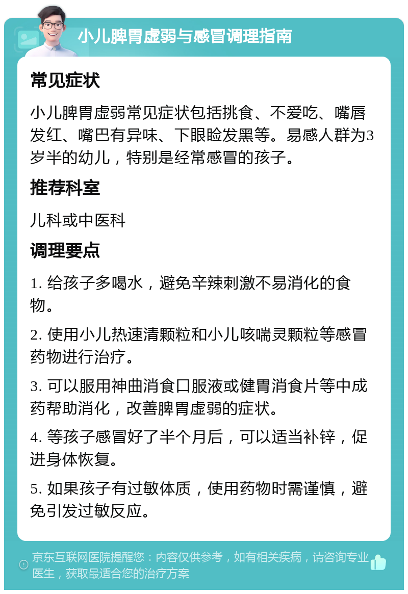 小儿脾胃虚弱与感冒调理指南 常见症状 小儿脾胃虚弱常见症状包括挑食、不爱吃、嘴唇发红、嘴巴有异味、下眼睑发黑等。易感人群为3岁半的幼儿，特别是经常感冒的孩子。 推荐科室 儿科或中医科 调理要点 1. 给孩子多喝水，避免辛辣刺激不易消化的食物。 2. 使用小儿热速清颗粒和小儿咳喘灵颗粒等感冒药物进行治疗。 3. 可以服用神曲消食口服液或健胃消食片等中成药帮助消化，改善脾胃虚弱的症状。 4. 等孩子感冒好了半个月后，可以适当补锌，促进身体恢复。 5. 如果孩子有过敏体质，使用药物时需谨慎，避免引发过敏反应。