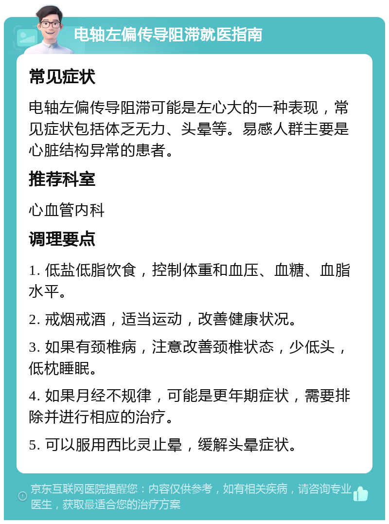 电轴左偏传导阻滞就医指南 常见症状 电轴左偏传导阻滞可能是左心大的一种表现，常见症状包括体乏无力、头晕等。易感人群主要是心脏结构异常的患者。 推荐科室 心血管内科 调理要点 1. 低盐低脂饮食，控制体重和血压、血糖、血脂水平。 2. 戒烟戒酒，适当运动，改善健康状况。 3. 如果有颈椎病，注意改善颈椎状态，少低头，低枕睡眠。 4. 如果月经不规律，可能是更年期症状，需要排除并进行相应的治疗。 5. 可以服用西比灵止晕，缓解头晕症状。