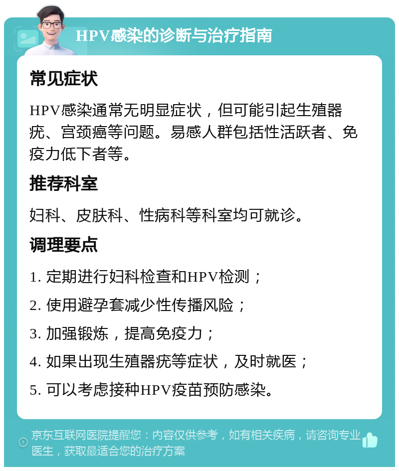 HPV感染的诊断与治疗指南 常见症状 HPV感染通常无明显症状，但可能引起生殖器疣、宫颈癌等问题。易感人群包括性活跃者、免疫力低下者等。 推荐科室 妇科、皮肤科、性病科等科室均可就诊。 调理要点 1. 定期进行妇科检查和HPV检测； 2. 使用避孕套减少性传播风险； 3. 加强锻炼，提高免疫力； 4. 如果出现生殖器疣等症状，及时就医； 5. 可以考虑接种HPV疫苗预防感染。