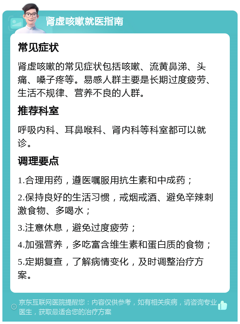 肾虚咳嗽就医指南 常见症状 肾虚咳嗽的常见症状包括咳嗽、流黄鼻涕、头痛、嗓子疼等。易感人群主要是长期过度疲劳、生活不规律、营养不良的人群。 推荐科室 呼吸内科、耳鼻喉科、肾内科等科室都可以就诊。 调理要点 1.合理用药，遵医嘱服用抗生素和中成药； 2.保持良好的生活习惯，戒烟戒酒、避免辛辣刺激食物、多喝水； 3.注意休息，避免过度疲劳； 4.加强营养，多吃富含维生素和蛋白质的食物； 5.定期复查，了解病情变化，及时调整治疗方案。