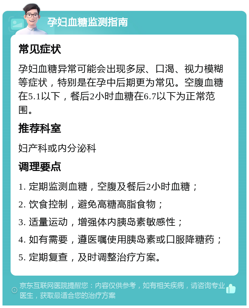 孕妇血糖监测指南 常见症状 孕妇血糖异常可能会出现多尿、口渴、视力模糊等症状，特别是在孕中后期更为常见。空腹血糖在5.1以下，餐后2小时血糖在6.7以下为正常范围。 推荐科室 妇产科或内分泌科 调理要点 1. 定期监测血糖，空腹及餐后2小时血糖； 2. 饮食控制，避免高糖高脂食物； 3. 适量运动，增强体内胰岛素敏感性； 4. 如有需要，遵医嘱使用胰岛素或口服降糖药； 5. 定期复查，及时调整治疗方案。