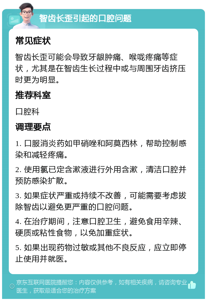 智齿长歪引起的口腔问题 常见症状 智齿长歪可能会导致牙龈肿痛、喉咙疼痛等症状，尤其是在智齿生长过程中或与周围牙齿挤压时更为明显。 推荐科室 口腔科 调理要点 1. 口服消炎药如甲硝唑和阿莫西林，帮助控制感染和减轻疼痛。 2. 使用氯已定含漱液进行外用含漱，清洁口腔并预防感染扩散。 3. 如果症状严重或持续不改善，可能需要考虑拔除智齿以避免更严重的口腔问题。 4. 在治疗期间，注意口腔卫生，避免食用辛辣、硬质或粘性食物，以免加重症状。 5. 如果出现药物过敏或其他不良反应，应立即停止使用并就医。