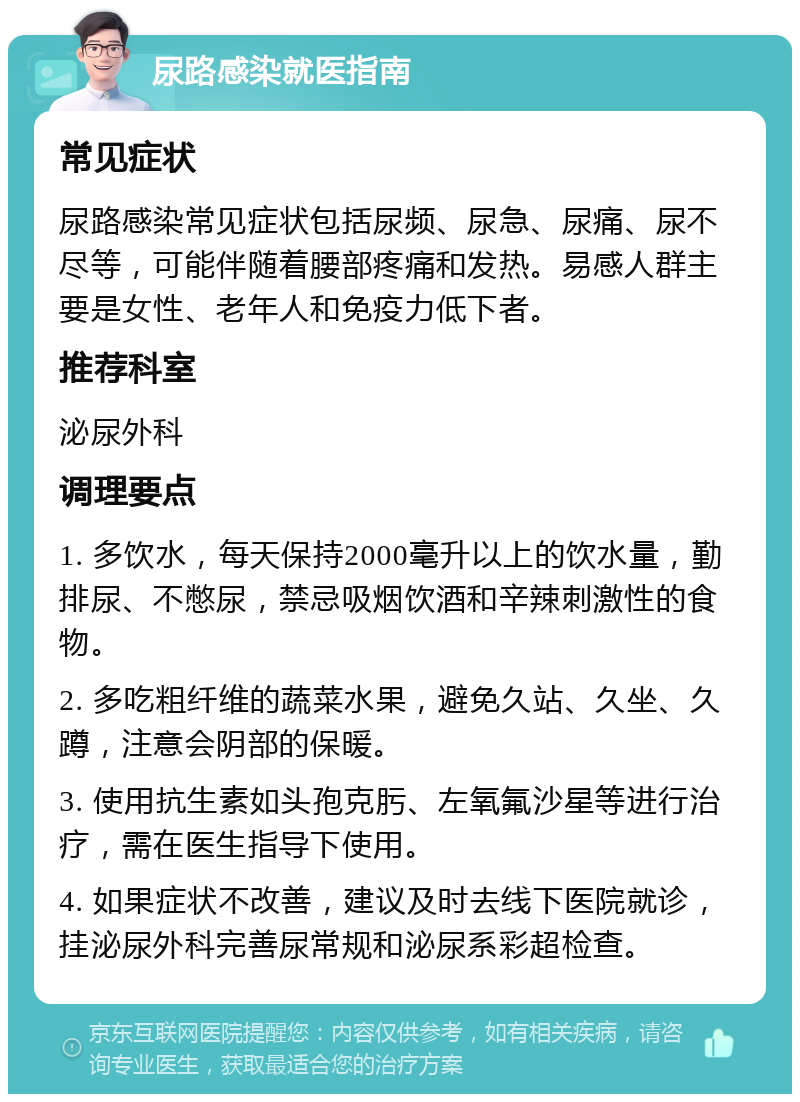 尿路感染就医指南 常见症状 尿路感染常见症状包括尿频、尿急、尿痛、尿不尽等，可能伴随着腰部疼痛和发热。易感人群主要是女性、老年人和免疫力低下者。 推荐科室 泌尿外科 调理要点 1. 多饮水，每天保持2000毫升以上的饮水量，勤排尿、不憋尿，禁忌吸烟饮酒和辛辣刺激性的食物。 2. 多吃粗纤维的蔬菜水果，避免久站、久坐、久蹲，注意会阴部的保暖。 3. 使用抗生素如头孢克肟、左氧氟沙星等进行治疗，需在医生指导下使用。 4. 如果症状不改善，建议及时去线下医院就诊，挂泌尿外科完善尿常规和泌尿系彩超检查。