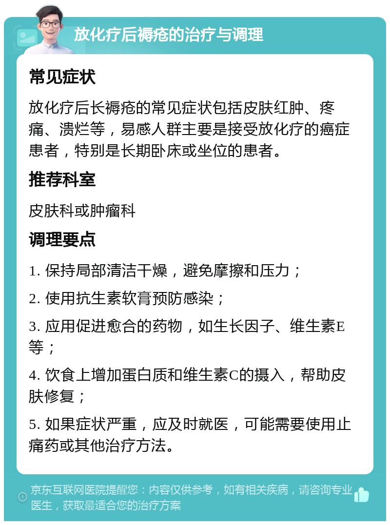 放化疗后褥疮的治疗与调理 常见症状 放化疗后长褥疮的常见症状包括皮肤红肿、疼痛、溃烂等，易感人群主要是接受放化疗的癌症患者，特别是长期卧床或坐位的患者。 推荐科室 皮肤科或肿瘤科 调理要点 1. 保持局部清洁干燥，避免摩擦和压力； 2. 使用抗生素软膏预防感染； 3. 应用促进愈合的药物，如生长因子、维生素E等； 4. 饮食上增加蛋白质和维生素C的摄入，帮助皮肤修复； 5. 如果症状严重，应及时就医，可能需要使用止痛药或其他治疗方法。