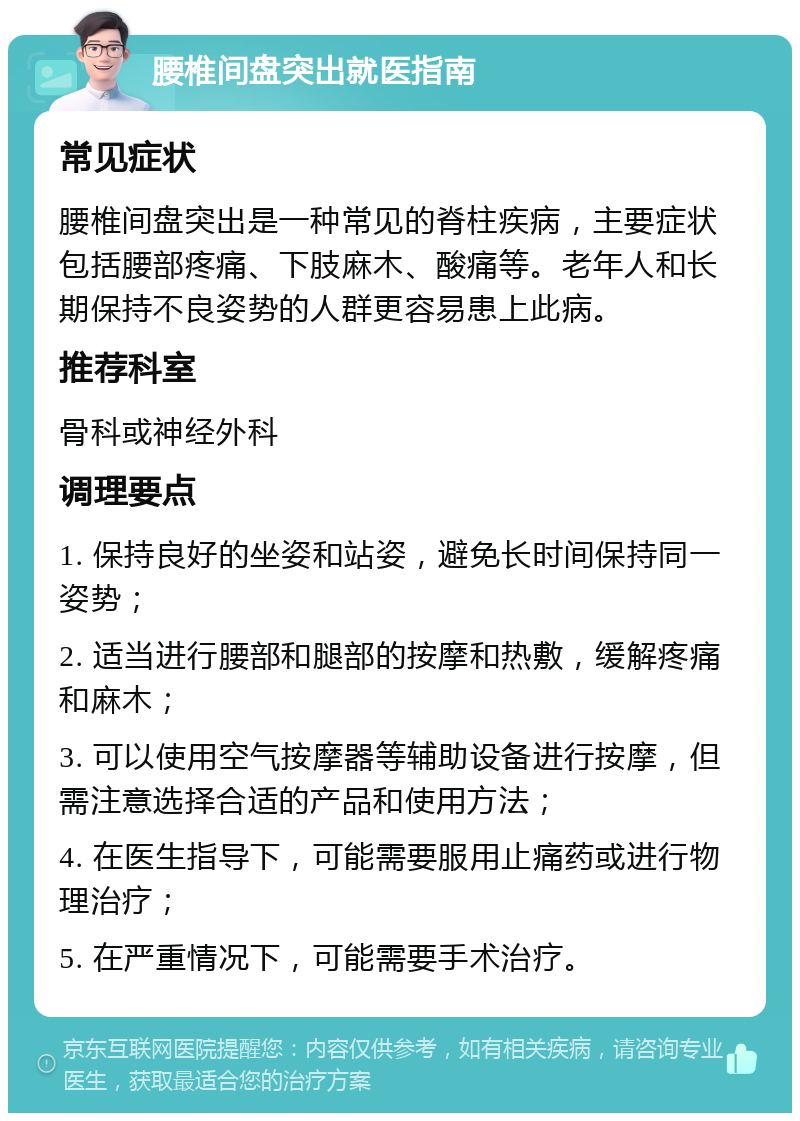 腰椎间盘突出就医指南 常见症状 腰椎间盘突出是一种常见的脊柱疾病，主要症状包括腰部疼痛、下肢麻木、酸痛等。老年人和长期保持不良姿势的人群更容易患上此病。 推荐科室 骨科或神经外科 调理要点 1. 保持良好的坐姿和站姿，避免长时间保持同一姿势； 2. 适当进行腰部和腿部的按摩和热敷，缓解疼痛和麻木； 3. 可以使用空气按摩器等辅助设备进行按摩，但需注意选择合适的产品和使用方法； 4. 在医生指导下，可能需要服用止痛药或进行物理治疗； 5. 在严重情况下，可能需要手术治疗。