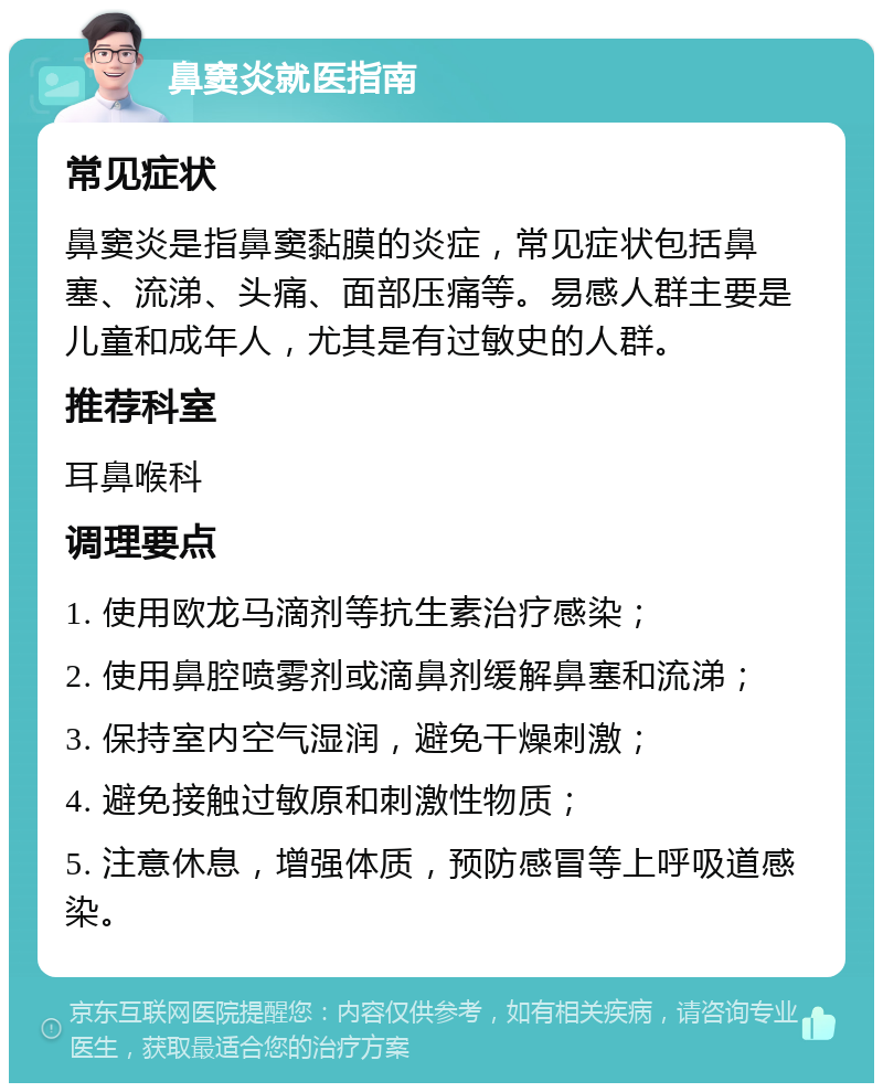 鼻窦炎就医指南 常见症状 鼻窦炎是指鼻窦黏膜的炎症，常见症状包括鼻塞、流涕、头痛、面部压痛等。易感人群主要是儿童和成年人，尤其是有过敏史的人群。 推荐科室 耳鼻喉科 调理要点 1. 使用欧龙马滴剂等抗生素治疗感染； 2. 使用鼻腔喷雾剂或滴鼻剂缓解鼻塞和流涕； 3. 保持室内空气湿润，避免干燥刺激； 4. 避免接触过敏原和刺激性物质； 5. 注意休息，增强体质，预防感冒等上呼吸道感染。