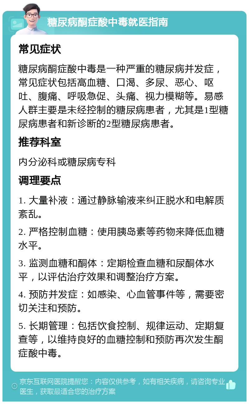 糖尿病酮症酸中毒就医指南 常见症状 糖尿病酮症酸中毒是一种严重的糖尿病并发症，常见症状包括高血糖、口渴、多尿、恶心、呕吐、腹痛、呼吸急促、头痛、视力模糊等。易感人群主要是未经控制的糖尿病患者，尤其是1型糖尿病患者和新诊断的2型糖尿病患者。 推荐科室 内分泌科或糖尿病专科 调理要点 1. 大量补液：通过静脉输液来纠正脱水和电解质紊乱。 2. 严格控制血糖：使用胰岛素等药物来降低血糖水平。 3. 监测血糖和酮体：定期检查血糖和尿酮体水平，以评估治疗效果和调整治疗方案。 4. 预防并发症：如感染、心血管事件等，需要密切关注和预防。 5. 长期管理：包括饮食控制、规律运动、定期复查等，以维持良好的血糖控制和预防再次发生酮症酸中毒。