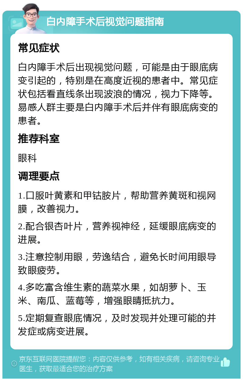 白内障手术后视觉问题指南 常见症状 白内障手术后出现视觉问题，可能是由于眼底病变引起的，特别是在高度近视的患者中。常见症状包括看直线条出现波浪的情况，视力下降等。易感人群主要是白内障手术后并伴有眼底病变的患者。 推荐科室 眼科 调理要点 1.口服叶黄素和甲钴胺片，帮助营养黄斑和视网膜，改善视力。 2.配合银杏叶片，营养视神经，延缓眼底病变的进展。 3.注意控制用眼，劳逸结合，避免长时间用眼导致眼疲劳。 4.多吃富含维生素的蔬菜水果，如胡萝卜、玉米、南瓜、蓝莓等，增强眼睛抵抗力。 5.定期复查眼底情况，及时发现并处理可能的并发症或病变进展。