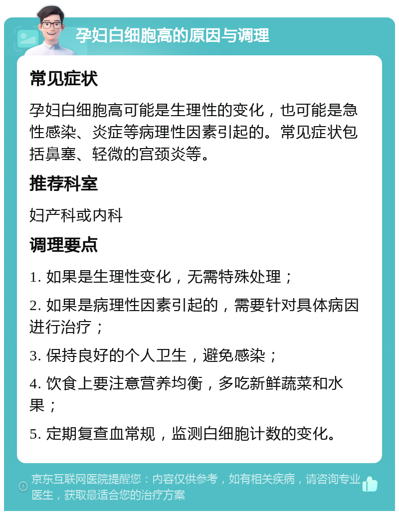 孕妇白细胞高的原因与调理 常见症状 孕妇白细胞高可能是生理性的变化，也可能是急性感染、炎症等病理性因素引起的。常见症状包括鼻塞、轻微的宫颈炎等。 推荐科室 妇产科或内科 调理要点 1. 如果是生理性变化，无需特殊处理； 2. 如果是病理性因素引起的，需要针对具体病因进行治疗； 3. 保持良好的个人卫生，避免感染； 4. 饮食上要注意营养均衡，多吃新鲜蔬菜和水果； 5. 定期复查血常规，监测白细胞计数的变化。