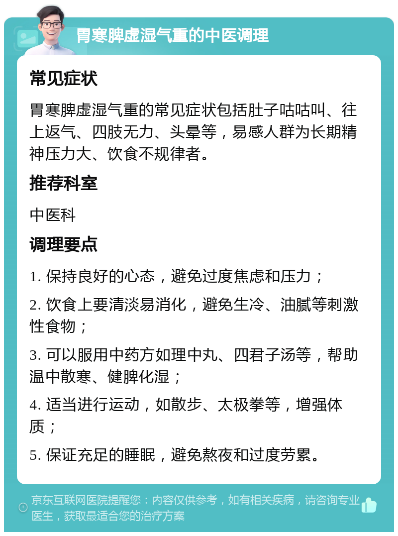 胃寒脾虚湿气重的中医调理 常见症状 胃寒脾虚湿气重的常见症状包括肚子咕咕叫、往上返气、四肢无力、头晕等，易感人群为长期精神压力大、饮食不规律者。 推荐科室 中医科 调理要点 1. 保持良好的心态，避免过度焦虑和压力； 2. 饮食上要清淡易消化，避免生冷、油腻等刺激性食物； 3. 可以服用中药方如理中丸、四君子汤等，帮助温中散寒、健脾化湿； 4. 适当进行运动，如散步、太极拳等，增强体质； 5. 保证充足的睡眠，避免熬夜和过度劳累。