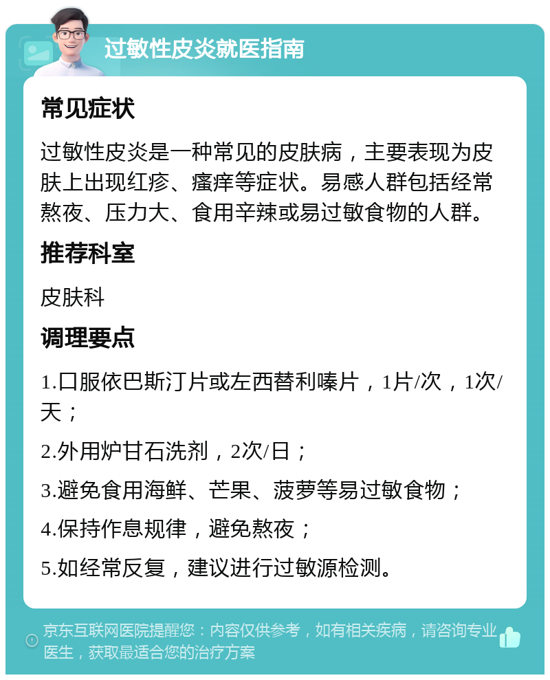 过敏性皮炎就医指南 常见症状 过敏性皮炎是一种常见的皮肤病，主要表现为皮肤上出现红疹、瘙痒等症状。易感人群包括经常熬夜、压力大、食用辛辣或易过敏食物的人群。 推荐科室 皮肤科 调理要点 1.口服依巴斯汀片或左西替利嗪片，1片/次，1次/天； 2.外用炉甘石洗剂，2次/日； 3.避免食用海鲜、芒果、菠萝等易过敏食物； 4.保持作息规律，避免熬夜； 5.如经常反复，建议进行过敏源检测。