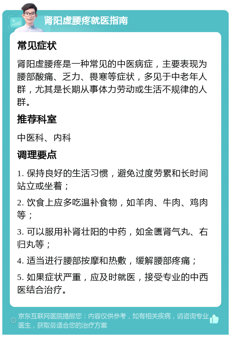 肾阳虚腰疼就医指南 常见症状 肾阳虚腰疼是一种常见的中医病症，主要表现为腰部酸痛、乏力、畏寒等症状，多见于中老年人群，尤其是长期从事体力劳动或生活不规律的人群。 推荐科室 中医科、内科 调理要点 1. 保持良好的生活习惯，避免过度劳累和长时间站立或坐着； 2. 饮食上应多吃温补食物，如羊肉、牛肉、鸡肉等； 3. 可以服用补肾壮阳的中药，如金匮肾气丸、右归丸等； 4. 适当进行腰部按摩和热敷，缓解腰部疼痛； 5. 如果症状严重，应及时就医，接受专业的中西医结合治疗。