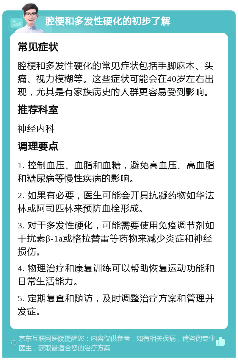 腔梗和多发性硬化的初步了解 常见症状 腔梗和多发性硬化的常见症状包括手脚麻木、头痛、视力模糊等。这些症状可能会在40岁左右出现，尤其是有家族病史的人群更容易受到影响。 推荐科室 神经内科 调理要点 1. 控制血压、血脂和血糖，避免高血压、高血脂和糖尿病等慢性疾病的影响。 2. 如果有必要，医生可能会开具抗凝药物如华法林或阿司匹林来预防血栓形成。 3. 对于多发性硬化，可能需要使用免疫调节剂如干扰素β-1a或格拉替雷等药物来减少炎症和神经损伤。 4. 物理治疗和康复训练可以帮助恢复运动功能和日常生活能力。 5. 定期复查和随访，及时调整治疗方案和管理并发症。