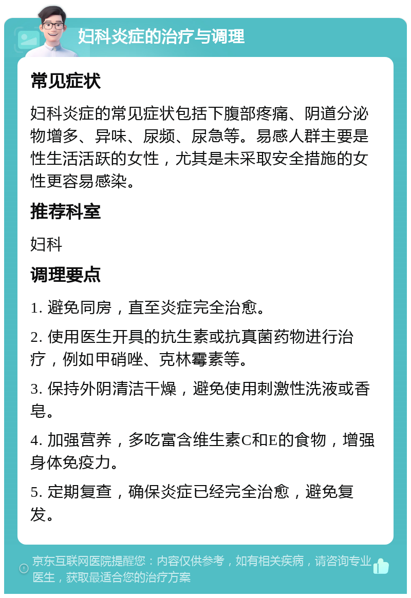 妇科炎症的治疗与调理 常见症状 妇科炎症的常见症状包括下腹部疼痛、阴道分泌物增多、异味、尿频、尿急等。易感人群主要是性生活活跃的女性，尤其是未采取安全措施的女性更容易感染。 推荐科室 妇科 调理要点 1. 避免同房，直至炎症完全治愈。 2. 使用医生开具的抗生素或抗真菌药物进行治疗，例如甲硝唑、克林霉素等。 3. 保持外阴清洁干燥，避免使用刺激性洗液或香皂。 4. 加强营养，多吃富含维生素C和E的食物，增强身体免疫力。 5. 定期复查，确保炎症已经完全治愈，避免复发。