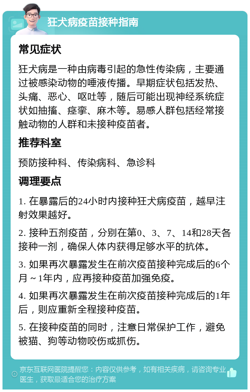 狂犬病疫苗接种指南 常见症状 狂犬病是一种由病毒引起的急性传染病，主要通过被感染动物的唾液传播。早期症状包括发热、头痛、恶心、呕吐等，随后可能出现神经系统症状如抽搐、痉挛、麻木等。易感人群包括经常接触动物的人群和未接种疫苗者。 推荐科室 预防接种科、传染病科、急诊科 调理要点 1. 在暴露后的24小时内接种狂犬病疫苗，越早注射效果越好。 2. 接种五剂疫苗，分别在第0、3、7、14和28天各接种一剂，确保人体内获得足够水平的抗体。 3. 如果再次暴露发生在前次疫苗接种完成后的6个月～1年内，应再接种疫苗加强免疫。 4. 如果再次暴露发生在前次疫苗接种完成后的1年后，则应重新全程接种疫苗。 5. 在接种疫苗的同时，注意日常保护工作，避免被猫、狗等动物咬伤或抓伤。