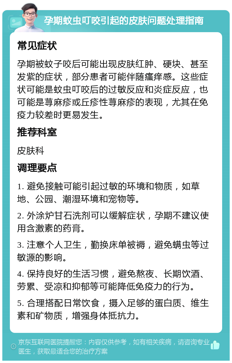 孕期蚊虫叮咬引起的皮肤问题处理指南 常见症状 孕期被蚊子咬后可能出现皮肤红肿、硬块、甚至发紫的症状，部分患者可能伴随瘙痒感。这些症状可能是蚊虫叮咬后的过敏反应和炎症反应，也可能是荨麻疹或丘疹性荨麻疹的表现，尤其在免疫力较差时更易发生。 推荐科室 皮肤科 调理要点 1. 避免接触可能引起过敏的环境和物质，如草地、公园、潮湿环境和宠物等。 2. 外涂炉甘石洗剂可以缓解症状，孕期不建议使用含激素的药膏。 3. 注意个人卫生，勤换床单被褥，避免螨虫等过敏源的影响。 4. 保持良好的生活习惯，避免熬夜、长期饮酒、劳累、受凉和抑郁等可能降低免疫力的行为。 5. 合理搭配日常饮食，摄入足够的蛋白质、维生素和矿物质，增强身体抵抗力。