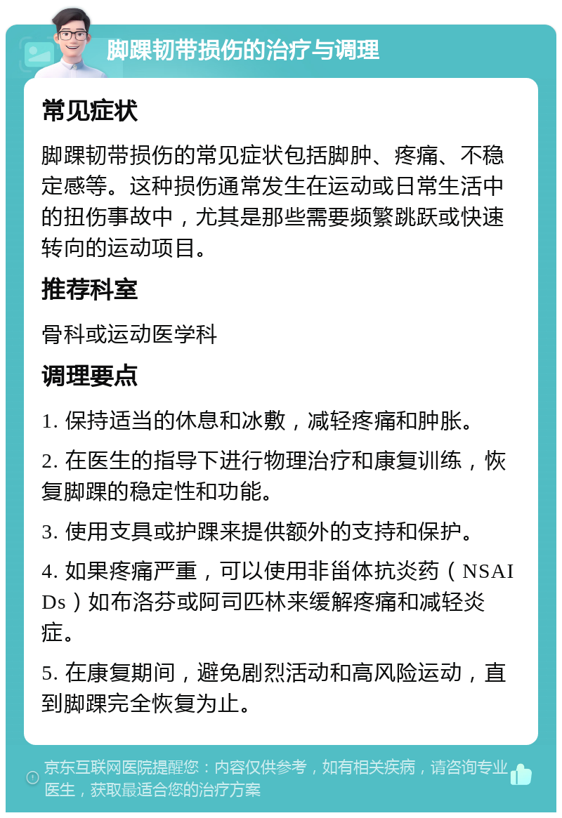 脚踝韧带损伤的治疗与调理 常见症状 脚踝韧带损伤的常见症状包括脚肿、疼痛、不稳定感等。这种损伤通常发生在运动或日常生活中的扭伤事故中，尤其是那些需要频繁跳跃或快速转向的运动项目。 推荐科室 骨科或运动医学科 调理要点 1. 保持适当的休息和冰敷，减轻疼痛和肿胀。 2. 在医生的指导下进行物理治疗和康复训练，恢复脚踝的稳定性和功能。 3. 使用支具或护踝来提供额外的支持和保护。 4. 如果疼痛严重，可以使用非甾体抗炎药（NSAIDs）如布洛芬或阿司匹林来缓解疼痛和减轻炎症。 5. 在康复期间，避免剧烈活动和高风险运动，直到脚踝完全恢复为止。