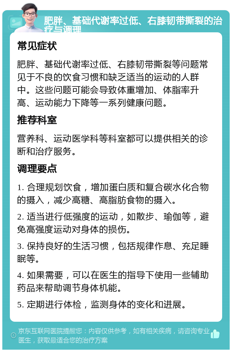 肥胖、基础代谢率过低、右膝韧带撕裂的治疗与调理 常见症状 肥胖、基础代谢率过低、右膝韧带撕裂等问题常见于不良的饮食习惯和缺乏适当的运动的人群中。这些问题可能会导致体重增加、体脂率升高、运动能力下降等一系列健康问题。 推荐科室 营养科、运动医学科等科室都可以提供相关的诊断和治疗服务。 调理要点 1. 合理规划饮食，增加蛋白质和复合碳水化合物的摄入，减少高糖、高脂肪食物的摄入。 2. 适当进行低强度的运动，如散步、瑜伽等，避免高强度运动对身体的损伤。 3. 保持良好的生活习惯，包括规律作息、充足睡眠等。 4. 如果需要，可以在医生的指导下使用一些辅助药品来帮助调节身体机能。 5. 定期进行体检，监测身体的变化和进展。