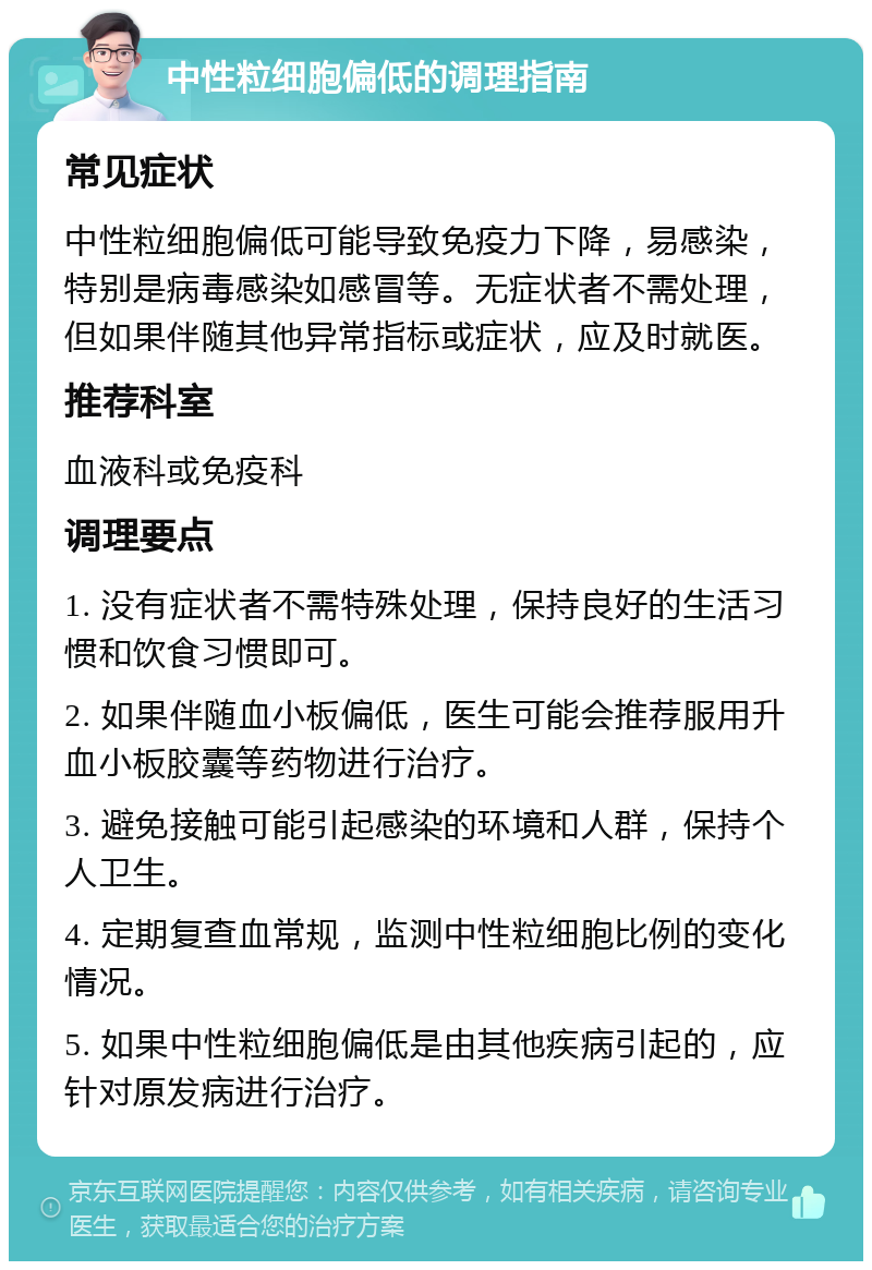 中性粒细胞偏低的调理指南 常见症状 中性粒细胞偏低可能导致免疫力下降，易感染，特别是病毒感染如感冒等。无症状者不需处理，但如果伴随其他异常指标或症状，应及时就医。 推荐科室 血液科或免疫科 调理要点 1. 没有症状者不需特殊处理，保持良好的生活习惯和饮食习惯即可。 2. 如果伴随血小板偏低，医生可能会推荐服用升血小板胶囊等药物进行治疗。 3. 避免接触可能引起感染的环境和人群，保持个人卫生。 4. 定期复查血常规，监测中性粒细胞比例的变化情况。 5. 如果中性粒细胞偏低是由其他疾病引起的，应针对原发病进行治疗。