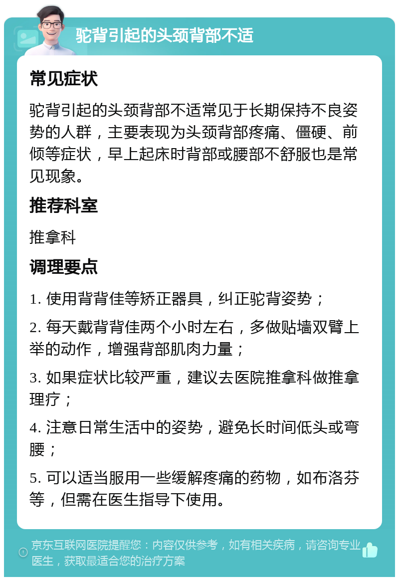 驼背引起的头颈背部不适 常见症状 驼背引起的头颈背部不适常见于长期保持不良姿势的人群，主要表现为头颈背部疼痛、僵硬、前倾等症状，早上起床时背部或腰部不舒服也是常见现象。 推荐科室 推拿科 调理要点 1. 使用背背佳等矫正器具，纠正驼背姿势； 2. 每天戴背背佳两个小时左右，多做贴墙双臂上举的动作，增强背部肌肉力量； 3. 如果症状比较严重，建议去医院推拿科做推拿理疗； 4. 注意日常生活中的姿势，避免长时间低头或弯腰； 5. 可以适当服用一些缓解疼痛的药物，如布洛芬等，但需在医生指导下使用。