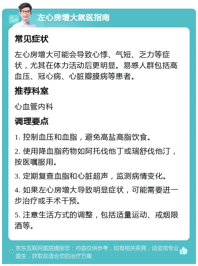 左心房增大就医指南 常见症状 左心房增大可能会导致心悸、气短、乏力等症状，尤其在体力活动后更明显。易感人群包括高血压、冠心病、心脏瓣膜病等患者。 推荐科室 心血管内科 调理要点 1. 控制血压和血脂，避免高盐高脂饮食。 2. 使用降血脂药物如阿托伐他丁或瑞舒伐他汀，按医嘱服用。 3. 定期复查血脂和心脏超声，监测病情变化。 4. 如果左心房增大导致明显症状，可能需要进一步治疗或手术干预。 5. 注意生活方式的调整，包括适量运动、戒烟限酒等。