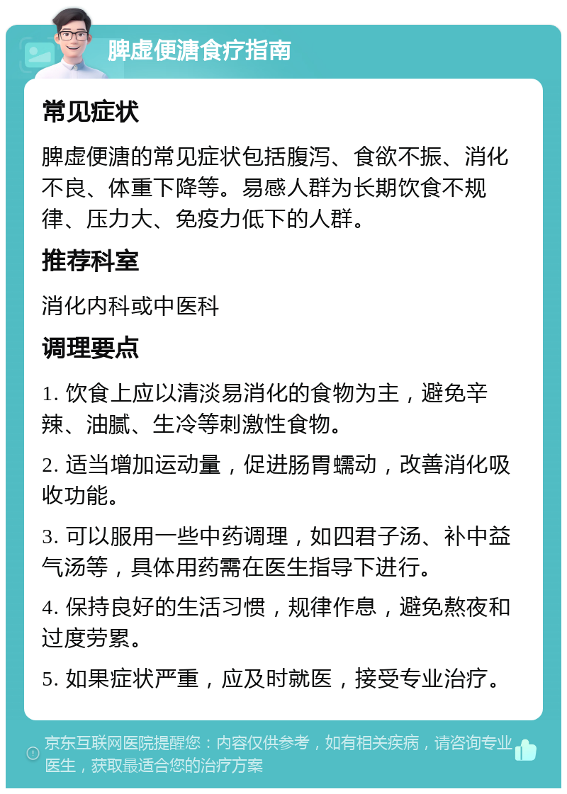 脾虚便溏食疗指南 常见症状 脾虚便溏的常见症状包括腹泻、食欲不振、消化不良、体重下降等。易感人群为长期饮食不规律、压力大、免疫力低下的人群。 推荐科室 消化内科或中医科 调理要点 1. 饮食上应以清淡易消化的食物为主，避免辛辣、油腻、生冷等刺激性食物。 2. 适当增加运动量，促进肠胃蠕动，改善消化吸收功能。 3. 可以服用一些中药调理，如四君子汤、补中益气汤等，具体用药需在医生指导下进行。 4. 保持良好的生活习惯，规律作息，避免熬夜和过度劳累。 5. 如果症状严重，应及时就医，接受专业治疗。