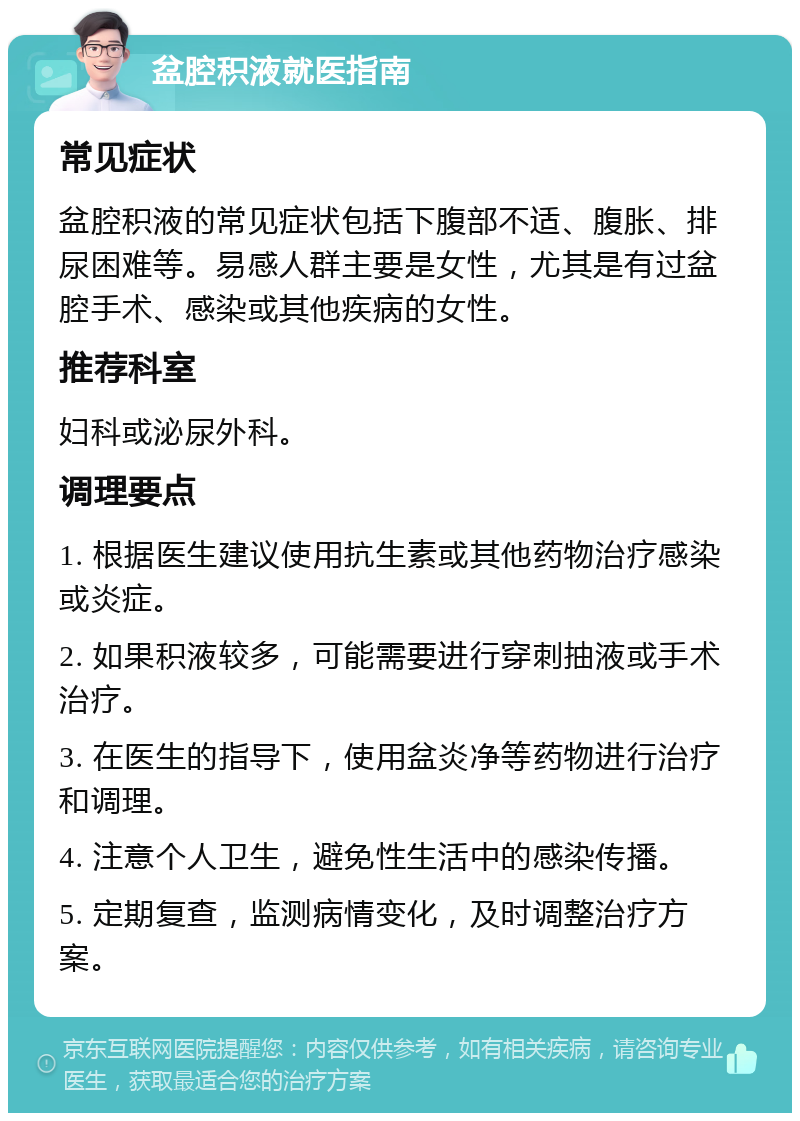 盆腔积液就医指南 常见症状 盆腔积液的常见症状包括下腹部不适、腹胀、排尿困难等。易感人群主要是女性，尤其是有过盆腔手术、感染或其他疾病的女性。 推荐科室 妇科或泌尿外科。 调理要点 1. 根据医生建议使用抗生素或其他药物治疗感染或炎症。 2. 如果积液较多，可能需要进行穿刺抽液或手术治疗。 3. 在医生的指导下，使用盆炎净等药物进行治疗和调理。 4. 注意个人卫生，避免性生活中的感染传播。 5. 定期复查，监测病情变化，及时调整治疗方案。