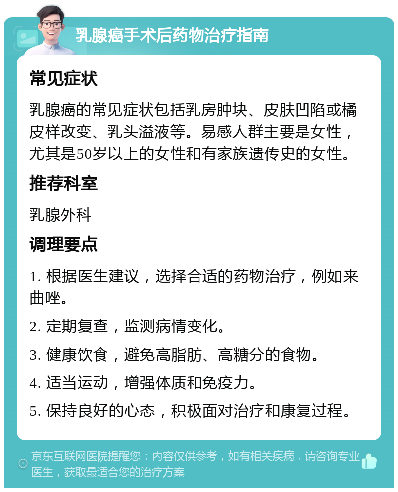 乳腺癌手术后药物治疗指南 常见症状 乳腺癌的常见症状包括乳房肿块、皮肤凹陷或橘皮样改变、乳头溢液等。易感人群主要是女性，尤其是50岁以上的女性和有家族遗传史的女性。 推荐科室 乳腺外科 调理要点 1. 根据医生建议，选择合适的药物治疗，例如来曲唑。 2. 定期复查，监测病情变化。 3. 健康饮食，避免高脂肪、高糖分的食物。 4. 适当运动，增强体质和免疫力。 5. 保持良好的心态，积极面对治疗和康复过程。