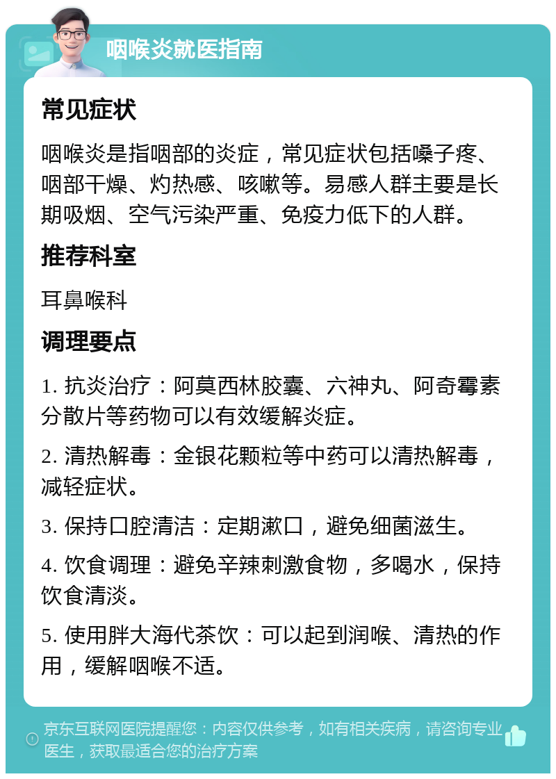 咽喉炎就医指南 常见症状 咽喉炎是指咽部的炎症，常见症状包括嗓子疼、咽部干燥、灼热感、咳嗽等。易感人群主要是长期吸烟、空气污染严重、免疫力低下的人群。 推荐科室 耳鼻喉科 调理要点 1. 抗炎治疗：阿莫西林胶囊、六神丸、阿奇霉素分散片等药物可以有效缓解炎症。 2. 清热解毒：金银花颗粒等中药可以清热解毒，减轻症状。 3. 保持口腔清洁：定期漱口，避免细菌滋生。 4. 饮食调理：避免辛辣刺激食物，多喝水，保持饮食清淡。 5. 使用胖大海代茶饮：可以起到润喉、清热的作用，缓解咽喉不适。