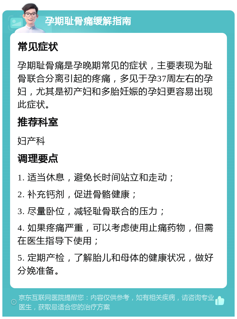 孕期耻骨痛缓解指南 常见症状 孕期耻骨痛是孕晚期常见的症状，主要表现为耻骨联合分离引起的疼痛，多见于孕37周左右的孕妇，尤其是初产妇和多胎妊娠的孕妇更容易出现此症状。 推荐科室 妇产科 调理要点 1. 适当休息，避免长时间站立和走动； 2. 补充钙剂，促进骨骼健康； 3. 尽量卧位，减轻耻骨联合的压力； 4. 如果疼痛严重，可以考虑使用止痛药物，但需在医生指导下使用； 5. 定期产检，了解胎儿和母体的健康状况，做好分娩准备。