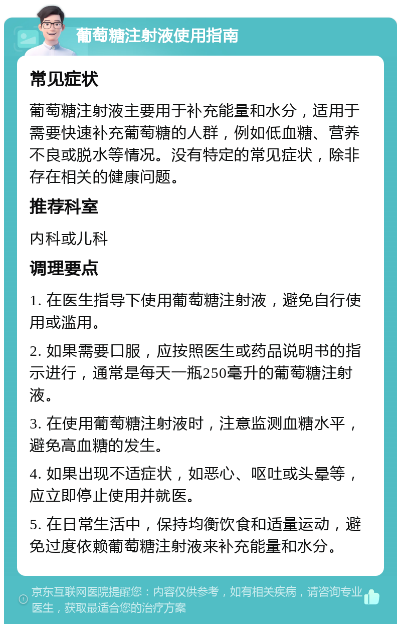 葡萄糖注射液使用指南 常见症状 葡萄糖注射液主要用于补充能量和水分，适用于需要快速补充葡萄糖的人群，例如低血糖、营养不良或脱水等情况。没有特定的常见症状，除非存在相关的健康问题。 推荐科室 内科或儿科 调理要点 1. 在医生指导下使用葡萄糖注射液，避免自行使用或滥用。 2. 如果需要口服，应按照医生或药品说明书的指示进行，通常是每天一瓶250毫升的葡萄糖注射液。 3. 在使用葡萄糖注射液时，注意监测血糖水平，避免高血糖的发生。 4. 如果出现不适症状，如恶心、呕吐或头晕等，应立即停止使用并就医。 5. 在日常生活中，保持均衡饮食和适量运动，避免过度依赖葡萄糖注射液来补充能量和水分。