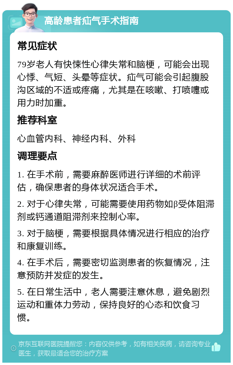 高龄患者疝气手术指南 常见症状 79岁老人有快悚性心律失常和脑梗，可能会出现心悸、气短、头晕等症状。疝气可能会引起腹股沟区域的不适或疼痛，尤其是在咳嗽、打喷嚏或用力时加重。 推荐科室 心血管内科、神经内科、外科 调理要点 1. 在手术前，需要麻醉医师进行详细的术前评估，确保患者的身体状况适合手术。 2. 对于心律失常，可能需要使用药物如β受体阻滞剂或钙通道阻滞剂来控制心率。 3. 对于脑梗，需要根据具体情况进行相应的治疗和康复训练。 4. 在手术后，需要密切监测患者的恢复情况，注意预防并发症的发生。 5. 在日常生活中，老人需要注意休息，避免剧烈运动和重体力劳动，保持良好的心态和饮食习惯。