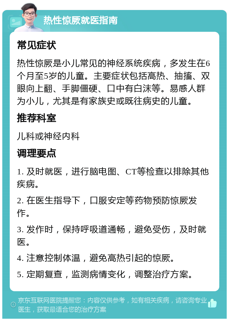 热性惊厥就医指南 常见症状 热性惊厥是小儿常见的神经系统疾病，多发生在6个月至5岁的儿童。主要症状包括高热、抽搐、双眼向上翻、手脚僵硬、口中有白沫等。易感人群为小儿，尤其是有家族史或既往病史的儿童。 推荐科室 儿科或神经内科 调理要点 1. 及时就医，进行脑电图、CT等检查以排除其他疾病。 2. 在医生指导下，口服安定等药物预防惊厥发作。 3. 发作时，保持呼吸道通畅，避免受伤，及时就医。 4. 注意控制体温，避免高热引起的惊厥。 5. 定期复查，监测病情变化，调整治疗方案。