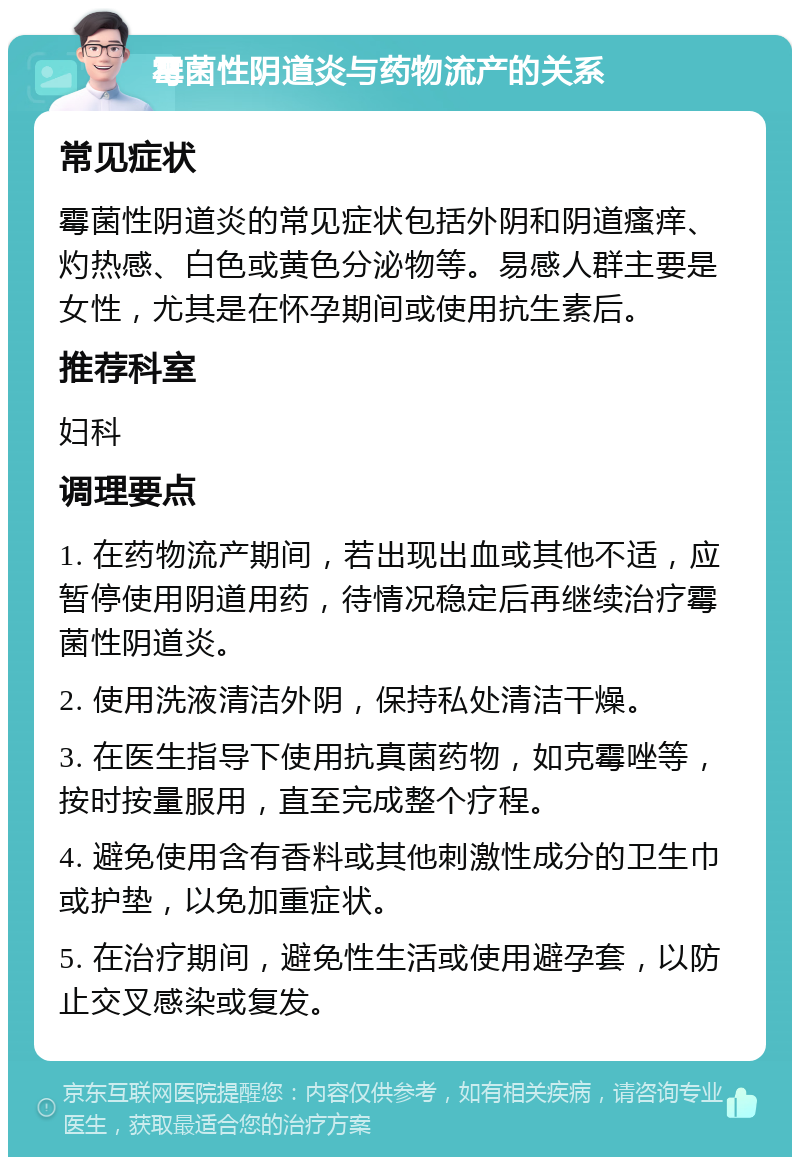 霉菌性阴道炎与药物流产的关系 常见症状 霉菌性阴道炎的常见症状包括外阴和阴道瘙痒、灼热感、白色或黄色分泌物等。易感人群主要是女性，尤其是在怀孕期间或使用抗生素后。 推荐科室 妇科 调理要点 1. 在药物流产期间，若出现出血或其他不适，应暂停使用阴道用药，待情况稳定后再继续治疗霉菌性阴道炎。 2. 使用洗液清洁外阴，保持私处清洁干燥。 3. 在医生指导下使用抗真菌药物，如克霉唑等，按时按量服用，直至完成整个疗程。 4. 避免使用含有香料或其他刺激性成分的卫生巾或护垫，以免加重症状。 5. 在治疗期间，避免性生活或使用避孕套，以防止交叉感染或复发。