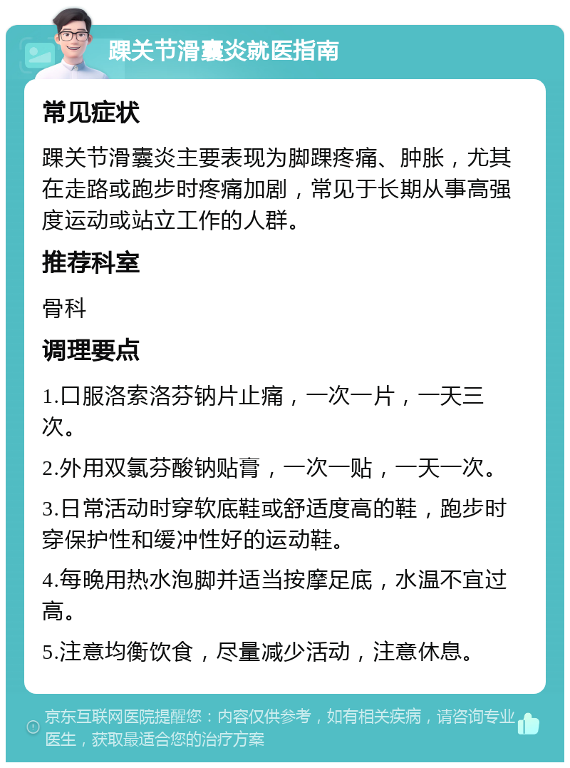 踝关节滑囊炎就医指南 常见症状 踝关节滑囊炎主要表现为脚踝疼痛、肿胀，尤其在走路或跑步时疼痛加剧，常见于长期从事高强度运动或站立工作的人群。 推荐科室 骨科 调理要点 1.口服洛索洛芬钠片止痛，一次一片，一天三次。 2.外用双氯芬酸钠贴膏，一次一贴，一天一次。 3.日常活动时穿软底鞋或舒适度高的鞋，跑步时穿保护性和缓冲性好的运动鞋。 4.每晚用热水泡脚并适当按摩足底，水温不宜过高。 5.注意均衡饮食，尽量减少活动，注意休息。