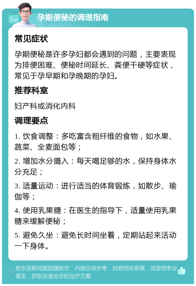 孕期便秘的调理指南 常见症状 孕期便秘是许多孕妇都会遇到的问题，主要表现为排便困难、便秘时间延长、粪便干硬等症状，常见于孕早期和孕晚期的孕妇。 推荐科室 妇产科或消化内科 调理要点 1. 饮食调整：多吃富含粗纤维的食物，如水果、蔬菜、全麦面包等； 2. 增加水分摄入：每天喝足够的水，保持身体水分充足； 3. 适量运动：进行适当的体育锻炼，如散步、瑜伽等； 4. 使用乳果糖：在医生的指导下，适量使用乳果糖来缓解便秘； 5. 避免久坐：避免长时间坐着，定期站起来活动一下身体。