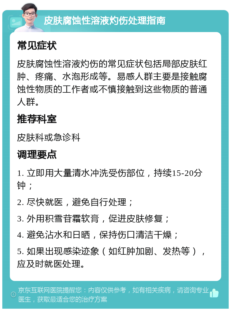 皮肤腐蚀性溶液灼伤处理指南 常见症状 皮肤腐蚀性溶液灼伤的常见症状包括局部皮肤红肿、疼痛、水泡形成等。易感人群主要是接触腐蚀性物质的工作者或不慎接触到这些物质的普通人群。 推荐科室 皮肤科或急诊科 调理要点 1. 立即用大量清水冲洗受伤部位，持续15-20分钟； 2. 尽快就医，避免自行处理； 3. 外用积雪苷霜软膏，促进皮肤修复； 4. 避免沾水和日晒，保持伤口清洁干燥； 5. 如果出现感染迹象（如红肿加剧、发热等），应及时就医处理。