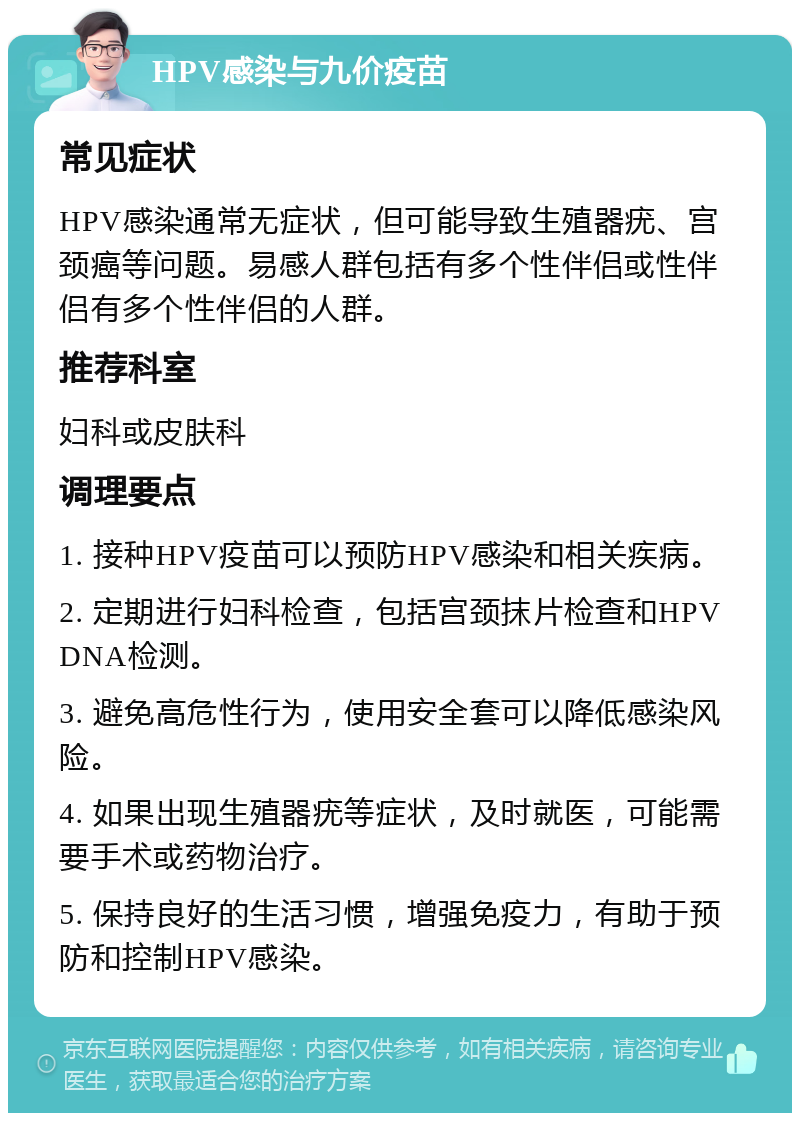 HPV感染与九价疫苗 常见症状 HPV感染通常无症状，但可能导致生殖器疣、宫颈癌等问题。易感人群包括有多个性伴侣或性伴侣有多个性伴侣的人群。 推荐科室 妇科或皮肤科 调理要点 1. 接种HPV疫苗可以预防HPV感染和相关疾病。 2. 定期进行妇科检查，包括宫颈抹片检查和HPV DNA检测。 3. 避免高危性行为，使用安全套可以降低感染风险。 4. 如果出现生殖器疣等症状，及时就医，可能需要手术或药物治疗。 5. 保持良好的生活习惯，增强免疫力，有助于预防和控制HPV感染。