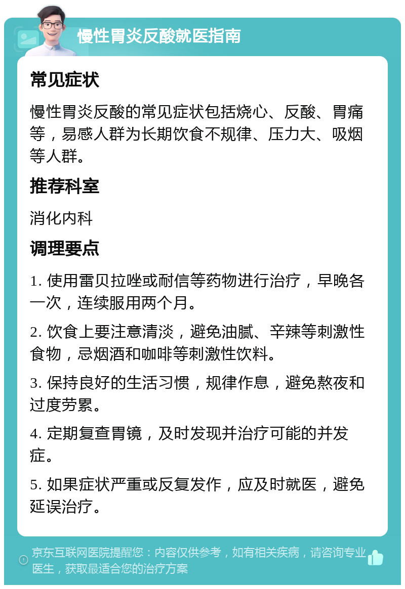 慢性胃炎反酸就医指南 常见症状 慢性胃炎反酸的常见症状包括烧心、反酸、胃痛等，易感人群为长期饮食不规律、压力大、吸烟等人群。 推荐科室 消化内科 调理要点 1. 使用雷贝拉唑或耐信等药物进行治疗，早晚各一次，连续服用两个月。 2. 饮食上要注意清淡，避免油腻、辛辣等刺激性食物，忌烟酒和咖啡等刺激性饮料。 3. 保持良好的生活习惯，规律作息，避免熬夜和过度劳累。 4. 定期复查胃镜，及时发现并治疗可能的并发症。 5. 如果症状严重或反复发作，应及时就医，避免延误治疗。