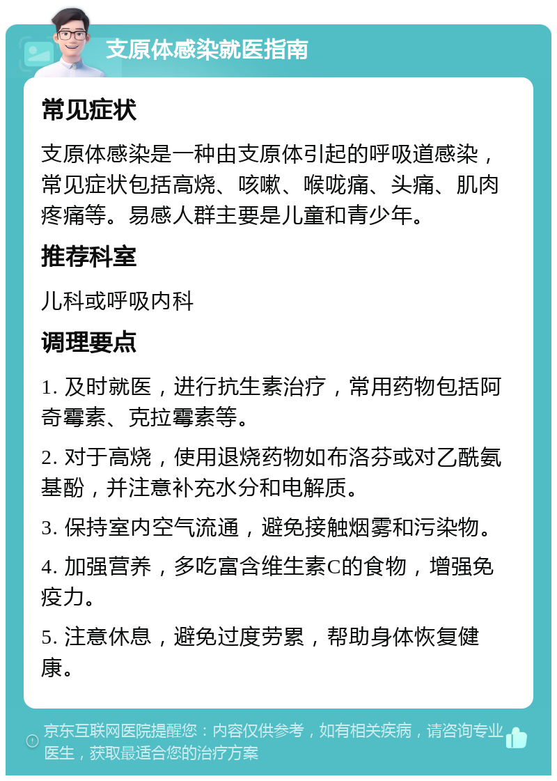 支原体感染就医指南 常见症状 支原体感染是一种由支原体引起的呼吸道感染，常见症状包括高烧、咳嗽、喉咙痛、头痛、肌肉疼痛等。易感人群主要是儿童和青少年。 推荐科室 儿科或呼吸内科 调理要点 1. 及时就医，进行抗生素治疗，常用药物包括阿奇霉素、克拉霉素等。 2. 对于高烧，使用退烧药物如布洛芬或对乙酰氨基酚，并注意补充水分和电解质。 3. 保持室内空气流通，避免接触烟雾和污染物。 4. 加强营养，多吃富含维生素C的食物，增强免疫力。 5. 注意休息，避免过度劳累，帮助身体恢复健康。