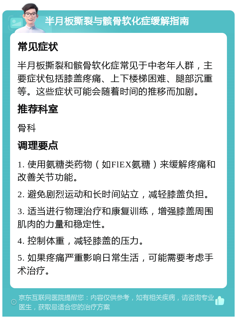 半月板撕裂与髌骨软化症缓解指南 常见症状 半月板撕裂和髌骨软化症常见于中老年人群，主要症状包括膝盖疼痛、上下楼梯困难、腿部沉重等。这些症状可能会随着时间的推移而加剧。 推荐科室 骨科 调理要点 1. 使用氨糖类药物（如FlEX氨糖）来缓解疼痛和改善关节功能。 2. 避免剧烈运动和长时间站立，减轻膝盖负担。 3. 适当进行物理治疗和康复训练，增强膝盖周围肌肉的力量和稳定性。 4. 控制体重，减轻膝盖的压力。 5. 如果疼痛严重影响日常生活，可能需要考虑手术治疗。