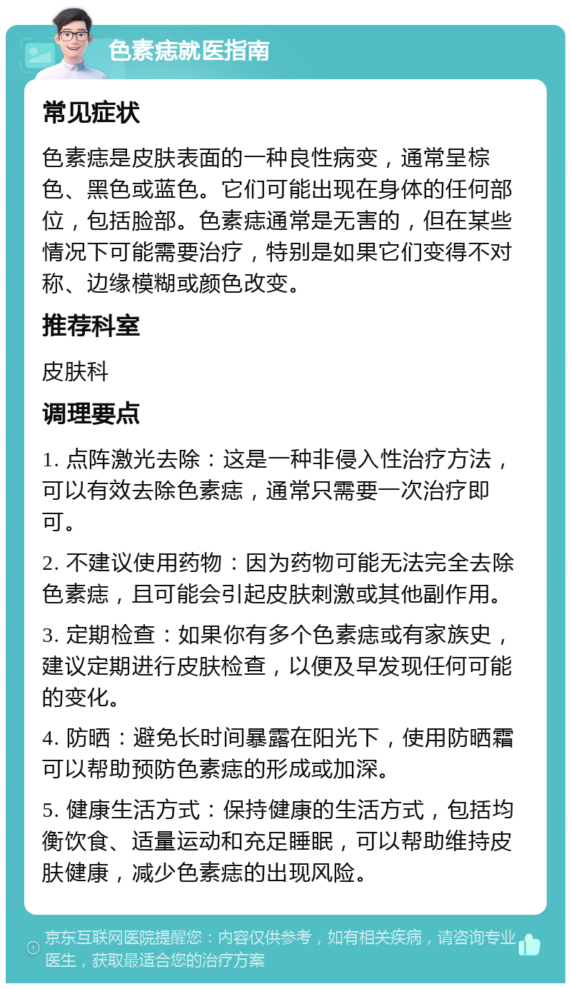 色素痣就医指南 常见症状 色素痣是皮肤表面的一种良性病变，通常呈棕色、黑色或蓝色。它们可能出现在身体的任何部位，包括脸部。色素痣通常是无害的，但在某些情况下可能需要治疗，特别是如果它们变得不对称、边缘模糊或颜色改变。 推荐科室 皮肤科 调理要点 1. 点阵激光去除：这是一种非侵入性治疗方法，可以有效去除色素痣，通常只需要一次治疗即可。 2. 不建议使用药物：因为药物可能无法完全去除色素痣，且可能会引起皮肤刺激或其他副作用。 3. 定期检查：如果你有多个色素痣或有家族史，建议定期进行皮肤检查，以便及早发现任何可能的变化。 4. 防晒：避免长时间暴露在阳光下，使用防晒霜可以帮助预防色素痣的形成或加深。 5. 健康生活方式：保持健康的生活方式，包括均衡饮食、适量运动和充足睡眠，可以帮助维持皮肤健康，减少色素痣的出现风险。