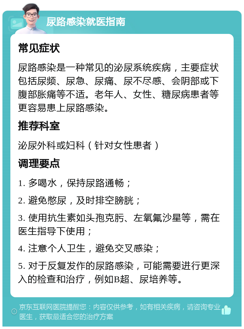 尿路感染就医指南 常见症状 尿路感染是一种常见的泌尿系统疾病，主要症状包括尿频、尿急、尿痛、尿不尽感、会阴部或下腹部胀痛等不适。老年人、女性、糖尿病患者等更容易患上尿路感染。 推荐科室 泌尿外科或妇科（针对女性患者） 调理要点 1. 多喝水，保持尿路通畅； 2. 避免憋尿，及时排空膀胱； 3. 使用抗生素如头孢克肟、左氧氟沙星等，需在医生指导下使用； 4. 注意个人卫生，避免交叉感染； 5. 对于反复发作的尿路感染，可能需要进行更深入的检查和治疗，例如B超、尿培养等。