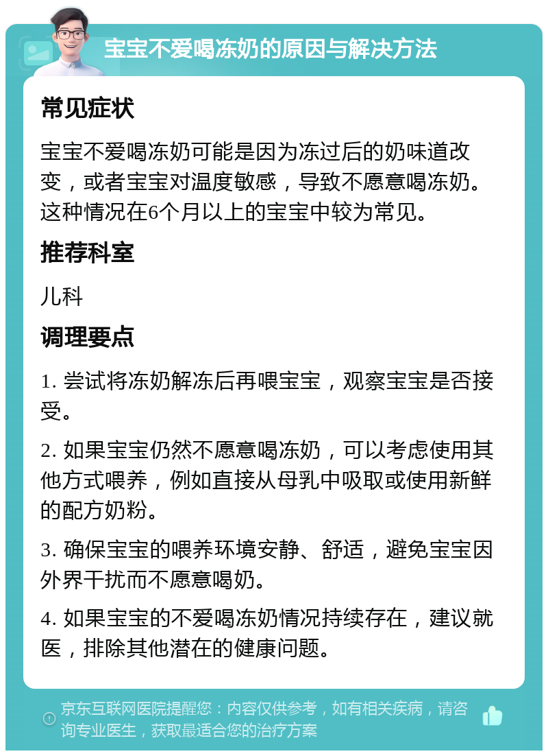 宝宝不爱喝冻奶的原因与解决方法 常见症状 宝宝不爱喝冻奶可能是因为冻过后的奶味道改变，或者宝宝对温度敏感，导致不愿意喝冻奶。这种情况在6个月以上的宝宝中较为常见。 推荐科室 儿科 调理要点 1. 尝试将冻奶解冻后再喂宝宝，观察宝宝是否接受。 2. 如果宝宝仍然不愿意喝冻奶，可以考虑使用其他方式喂养，例如直接从母乳中吸取或使用新鲜的配方奶粉。 3. 确保宝宝的喂养环境安静、舒适，避免宝宝因外界干扰而不愿意喝奶。 4. 如果宝宝的不爱喝冻奶情况持续存在，建议就医，排除其他潜在的健康问题。