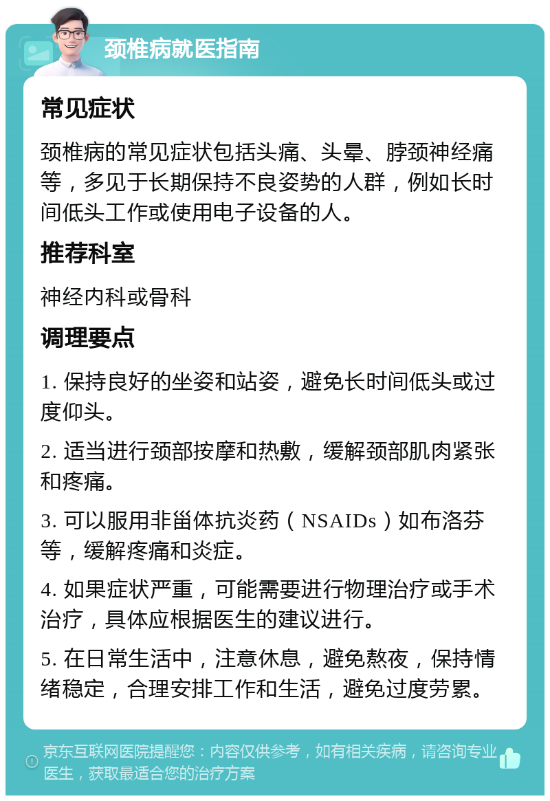 颈椎病就医指南 常见症状 颈椎病的常见症状包括头痛、头晕、脖颈神经痛等，多见于长期保持不良姿势的人群，例如长时间低头工作或使用电子设备的人。 推荐科室 神经内科或骨科 调理要点 1. 保持良好的坐姿和站姿，避免长时间低头或过度仰头。 2. 适当进行颈部按摩和热敷，缓解颈部肌肉紧张和疼痛。 3. 可以服用非甾体抗炎药（NSAIDs）如布洛芬等，缓解疼痛和炎症。 4. 如果症状严重，可能需要进行物理治疗或手术治疗，具体应根据医生的建议进行。 5. 在日常生活中，注意休息，避免熬夜，保持情绪稳定，合理安排工作和生活，避免过度劳累。