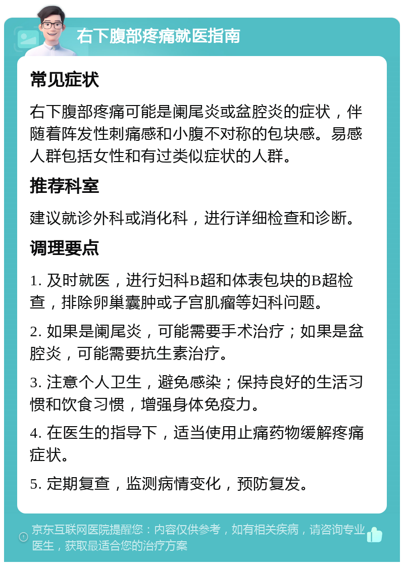 右下腹部疼痛就医指南 常见症状 右下腹部疼痛可能是阑尾炎或盆腔炎的症状，伴随着阵发性刺痛感和小腹不对称的包块感。易感人群包括女性和有过类似症状的人群。 推荐科室 建议就诊外科或消化科，进行详细检查和诊断。 调理要点 1. 及时就医，进行妇科B超和体表包块的B超检查，排除卵巢囊肿或子宫肌瘤等妇科问题。 2. 如果是阑尾炎，可能需要手术治疗；如果是盆腔炎，可能需要抗生素治疗。 3. 注意个人卫生，避免感染；保持良好的生活习惯和饮食习惯，增强身体免疫力。 4. 在医生的指导下，适当使用止痛药物缓解疼痛症状。 5. 定期复查，监测病情变化，预防复发。