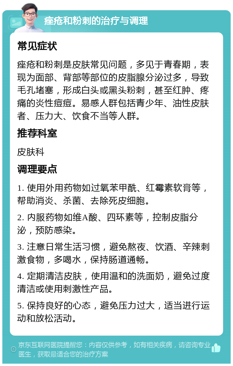 痤疮和粉刺的治疗与调理 常见症状 痤疮和粉刺是皮肤常见问题，多见于青春期，表现为面部、背部等部位的皮脂腺分泌过多，导致毛孔堵塞，形成白头或黑头粉刺，甚至红肿、疼痛的炎性痘痘。易感人群包括青少年、油性皮肤者、压力大、饮食不当等人群。 推荐科室 皮肤科 调理要点 1. 使用外用药物如过氧苯甲酰、红霉素软膏等，帮助消炎、杀菌、去除死皮细胞。 2. 内服药物如维A酸、四环素等，控制皮脂分泌，预防感染。 3. 注意日常生活习惯，避免熬夜、饮酒、辛辣刺激食物，多喝水，保持肠道通畅。 4. 定期清洁皮肤，使用温和的洗面奶，避免过度清洁或使用刺激性产品。 5. 保持良好的心态，避免压力过大，适当进行运动和放松活动。